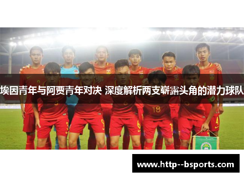 埃因青年与阿贾青年对决 深度解析两支崭露头角的潜力球队